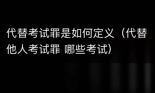 代替考试罪是如何定义（代替他人考试罪 哪些考试）