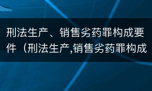 刑法生产、销售劣药罪构成要件（刑法生产,销售劣药罪构成要件包括）