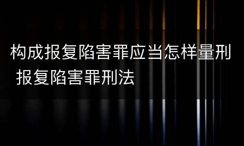 构成报复陷害罪应当怎样量刑 报复陷害罪刑法