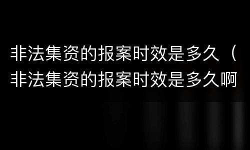 非法集资的报案时效是多久（非法集资的报案时效是多久啊）
