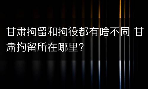 甘肃拘留和拘役都有啥不同 甘肃拘留所在哪里?