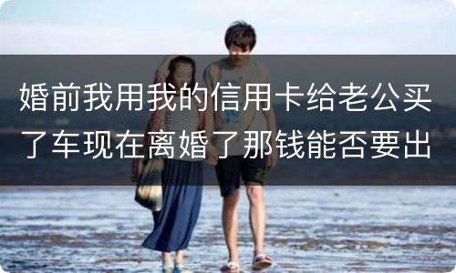 婚前我用我的信用卡给老公买了车现在离婚了那钱能否要出来