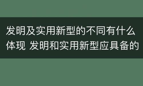 发明及实用新型的不同有什么体现 发明和实用新型应具备的条件