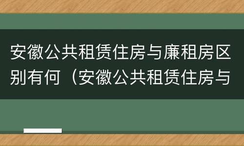 安徽公共租赁住房与廉租房区别有何（安徽公共租赁住房与廉租房区别有何异同）