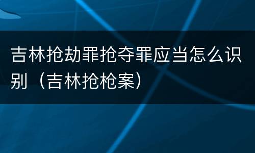 吉林抢劫罪抢夺罪应当怎么识别（吉林抢枪案）