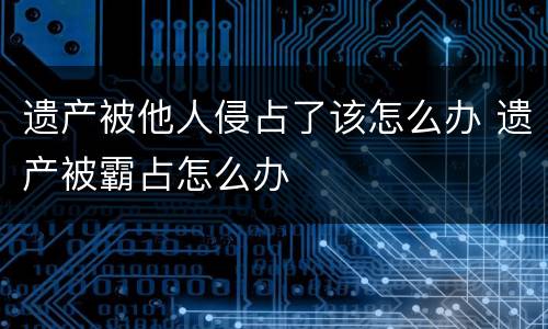 遗产被他人侵占了该怎么办 遗产被霸占怎么办