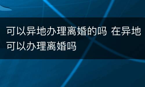 可以异地办理离婚的吗 在异地可以办理离婚吗