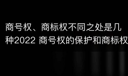 商号权、商标权不同之处是几种2022 商号权的保护和商标权的保护一样是全国性范围的
