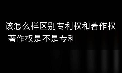 该怎么样区别专利权和著作权 著作权是不是专利