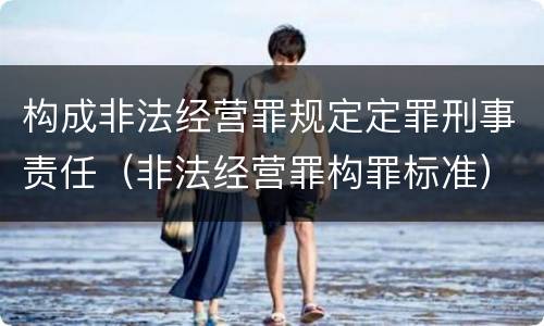 构成非法经营罪规定定罪刑事责任（非法经营罪构罪标准）