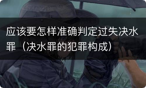 应该要怎样准确判定过失决水罪（决水罪的犯罪构成）