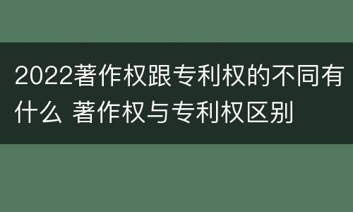 2022著作权跟专利权的不同有什么 著作权与专利权区别