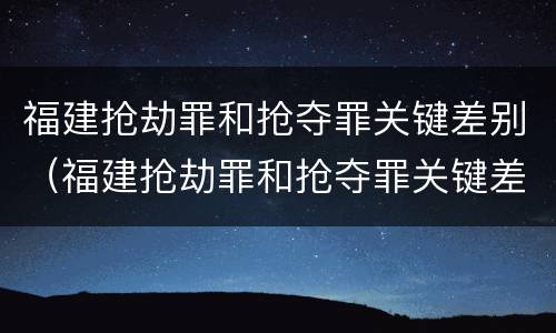 福建抢劫罪和抢夺罪关键差别（福建抢劫罪和抢夺罪关键差别是什么）