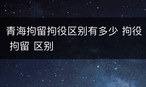 青海拘留拘役区别有多少 拘役 拘留 区别