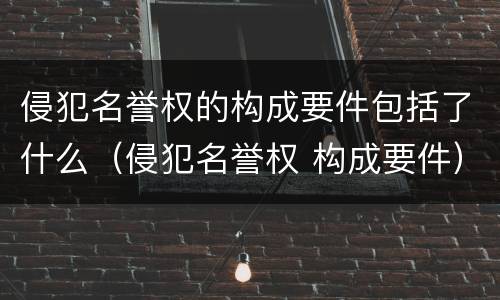侵犯名誉权的构成要件包括了什么（侵犯名誉权 构成要件）
