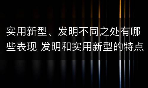 实用新型、发明不同之处有哪些表现 发明和实用新型的特点