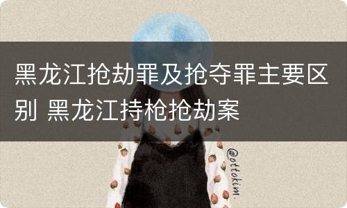 黑龙江抢劫罪及抢夺罪主要区别 黑龙江持枪抢劫案