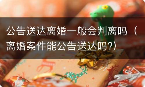 公告送达离婚一般会判离吗（离婚案件能公告送达吗?）