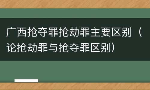 广西抢夺罪抢劫罪主要区别（论抢劫罪与抢夺罪区别）