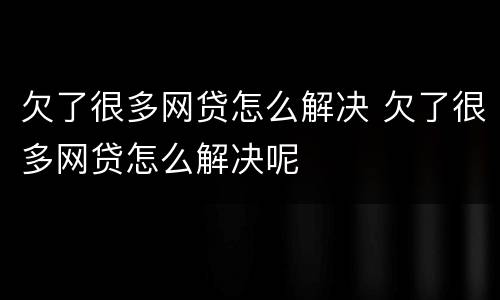 欠了很多网贷怎么解决 欠了很多网贷怎么解决呢