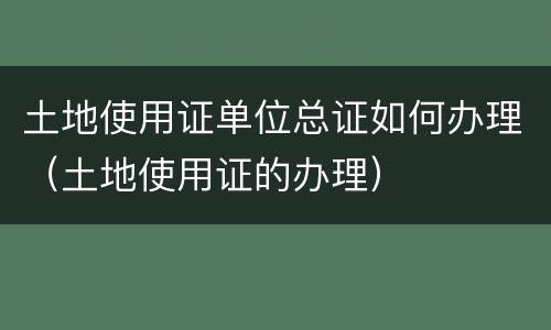 土地使用证单位总证如何办理（土地使用证的办理）
