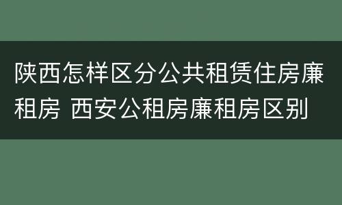 陕西怎样区分公共租赁住房廉租房 西安公租房廉租房区别