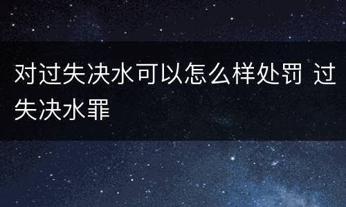 对过失决水可以怎么样处罚 过失决水罪