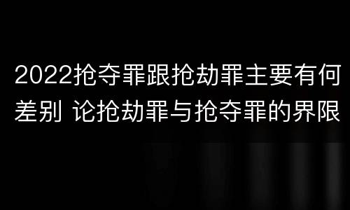 2022抢夺罪跟抢劫罪主要有何差别 论抢劫罪与抢夺罪的界限