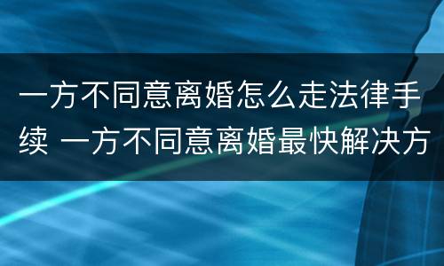 一方不同意离婚怎么走法律手续 一方不同意离婚最快解决方法