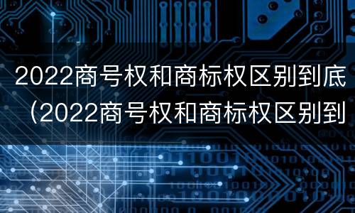 2022商号权和商标权区别到底（2022商号权和商标权区别到底是什么）