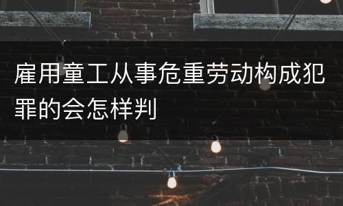 雇用童工从事危重劳动构成犯罪的会怎样判
