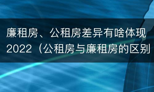 廉租房、公租房差异有啥体现2022（公租房与廉租房的区别都在此,别再搞错了!）
