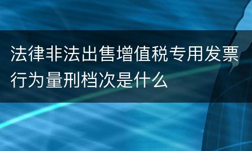 法律非法出售增值税专用发票行为量刑档次是什么
