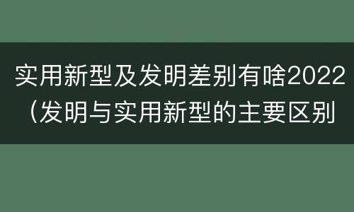 实用新型及发明差别有啥2022（发明与实用新型的主要区别）