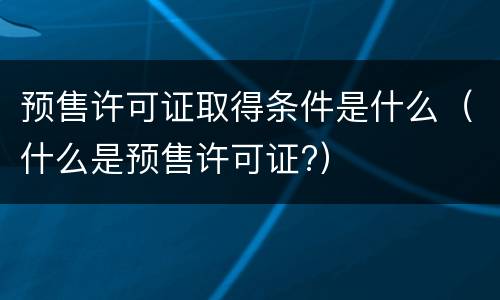 预售许可证取得条件是什么（什么是预售许可证?）