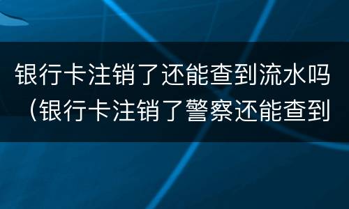 银行卡注销了还能查到流水吗（银行卡注销了警察还能查到记录吗）