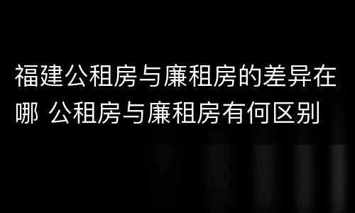 福建公租房与廉租房的差异在哪 公租房与廉租房有何区别