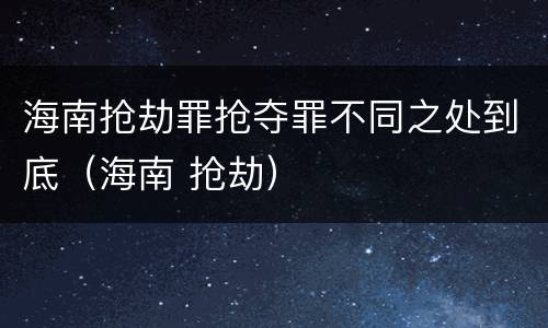 海南抢劫罪抢夺罪不同之处到底（海南 抢劫）