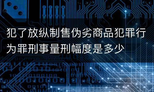 犯了放纵制售伪劣商品犯罪行为罪刑事量刑幅度是多少