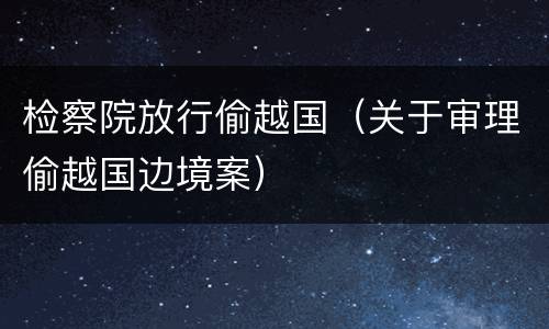 检察院放行偷越国（关于审理偷越国边境案）