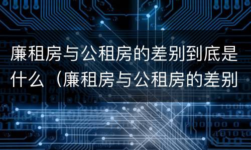 廉租房与公租房的差别到底是什么（廉租房与公租房的差别到底是什么原因）