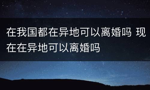 在我国都在异地可以离婚吗 现在在异地可以离婚吗