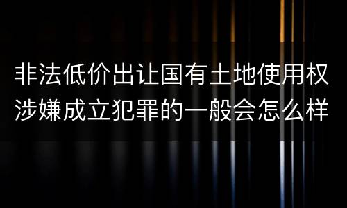 非法低价出让国有土地使用权涉嫌成立犯罪的一般会怎么样处罚