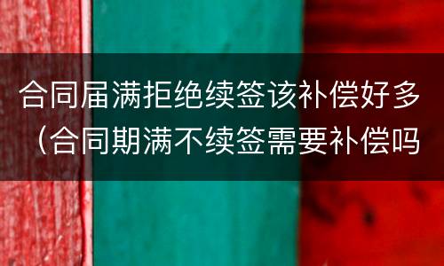 合同届满拒绝续签该补偿好多（合同期满不续签需要补偿吗）