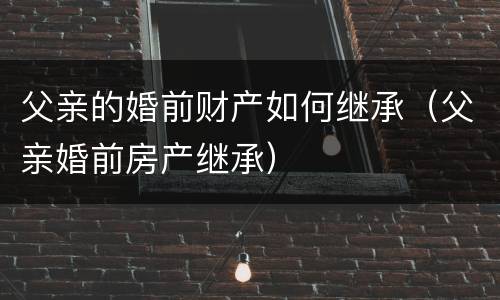 父亲的婚前财产如何继承（父亲婚前房产继承）