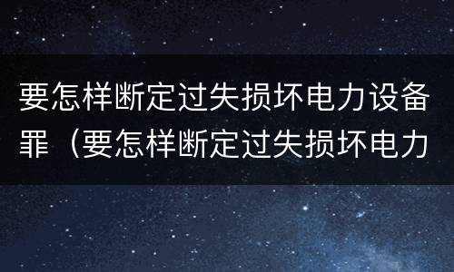 要怎样断定过失损坏电力设备罪（要怎样断定过失损坏电力设备罪呢）