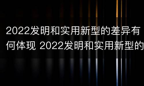 2022发明和实用新型的差异有何体现 2022发明和实用新型的差异有何体现和意义