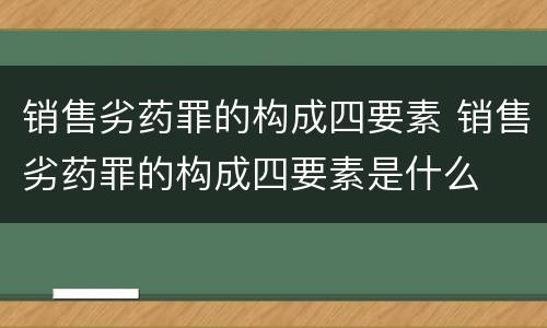 销售劣药罪的构成四要素 销售劣药罪的构成四要素是什么
