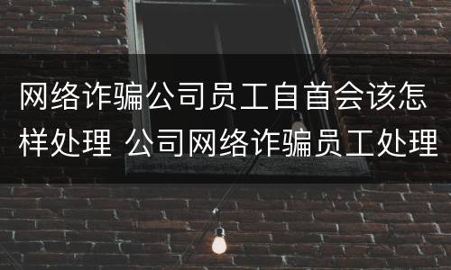 网络诈骗公司员工自首会该怎样处理 公司网络诈骗员工处理结果