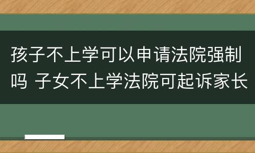 孩子不上学可以申请法院强制吗 子女不上学法院可起诉家长吗
